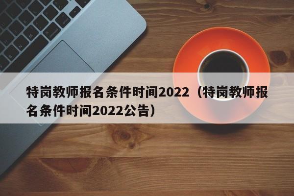 特岗教师报名条件时间2022（特岗教师报名条件时间2022公告）