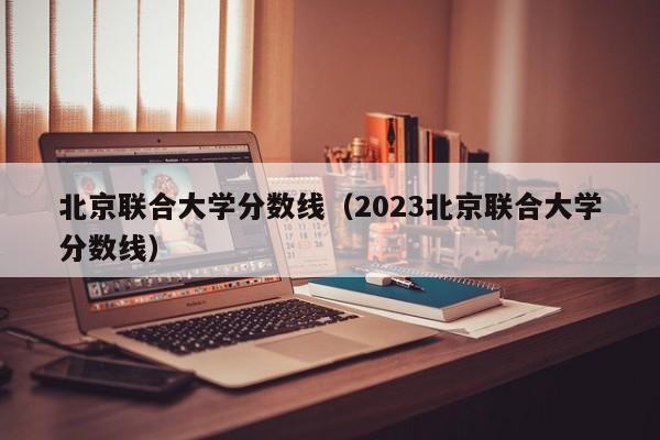 北京联合大学分数线（2023北京联合大学分数线）