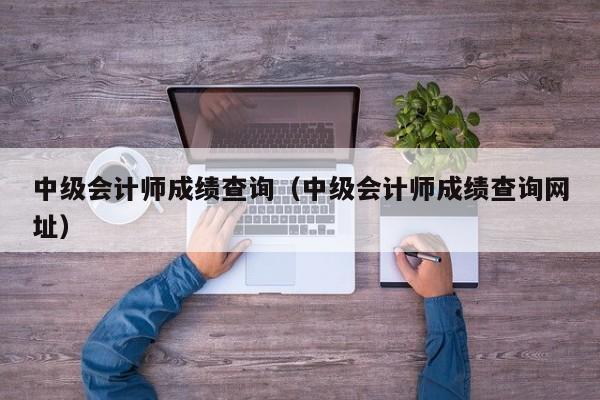 中级会计师成绩查询（中级会计师成绩查询网址）
