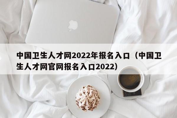 中国卫生人才网2022年报名入口（中国卫生人才网官网报名入口2022）