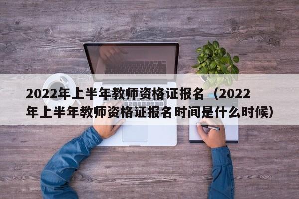 2022年上半年教师资格证报名（2022年上半年教师资格证报名时间是什么时候）