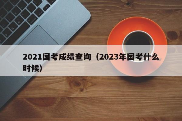 2021国考成绩查询（2023年国考什么时候）