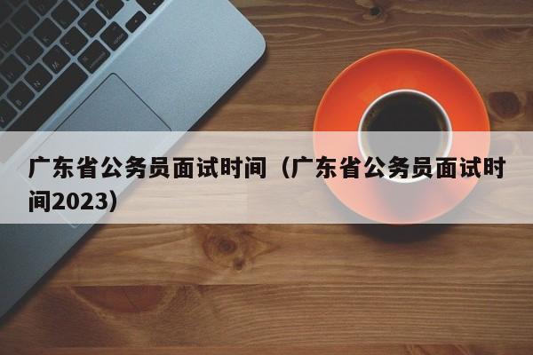 广东省公务员面试时间（广东省公务员面试时间2023）