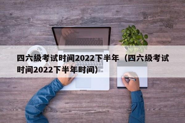 四六级考试时间2022下半年（四六级考试时间2022下半年时间）