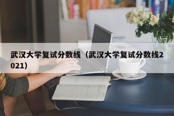 武汉大学复试分数线（武汉大学复试分数线2021）