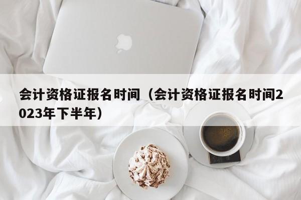 会计资格证报名时间（会计资格证报名时间2023年下半年）