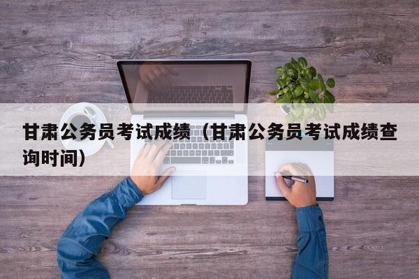甘肃公务员考试成绩（甘肃公务员考试成绩查询时间）