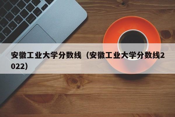 安徽工业大学分数线（安徽工业大学分数线2022）