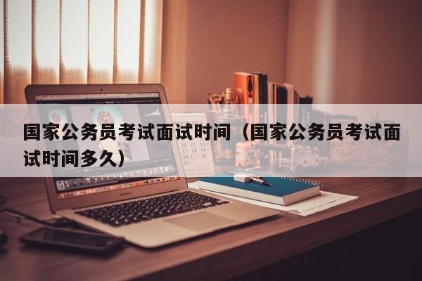 国家公务员考试面试时间（国家公务员考试面试时间多久）