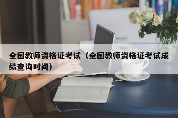 全国教师资格证考试（全国教师资格证考试成绩查询时间）