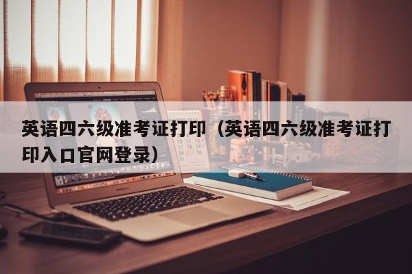 英语四六级准考证打印（英语四六级准考证打印入口官网登录）
