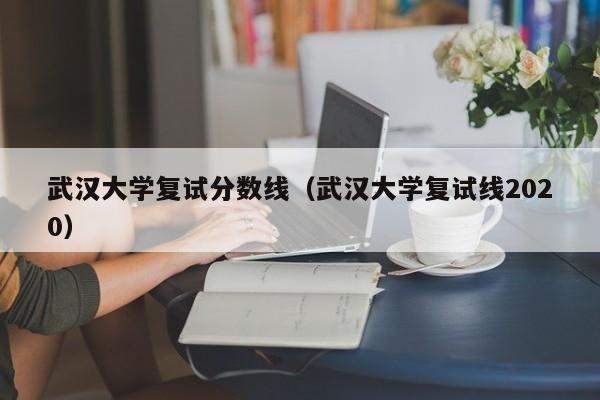 武汉大学复试分数线（武汉大学复试线2020）