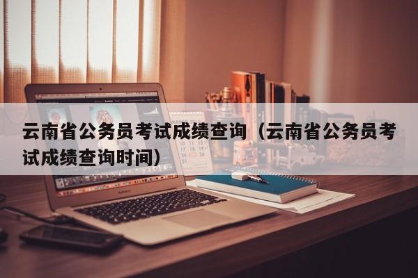 云南省公务员考试成绩查询（云南省公务员考试成绩查询时间）