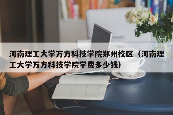 河南理工大学万方科技学院郑州校区（河南理工大学万方科技学院学费多少钱）