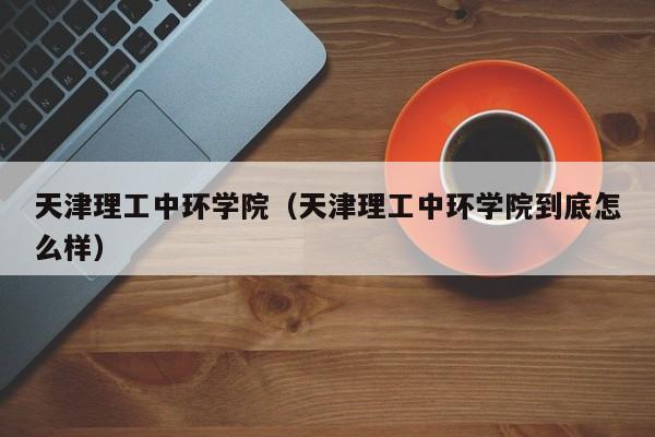 天津理工中环学院（天津理工中环学院到底怎么样）