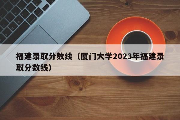 福建录取分数线（厦门大学2023年福建录取分数线）