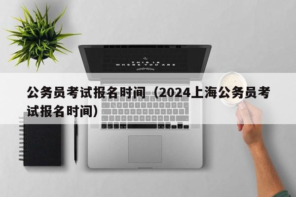 公务员考试报名时间（2024上海公务员考试报名时间）