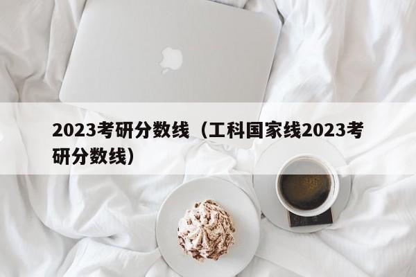 2023考研分数线（工科国家线2023考研分数线）