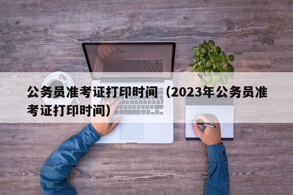 公务员准考证打印时间（2023年公务员准考证打印时间）