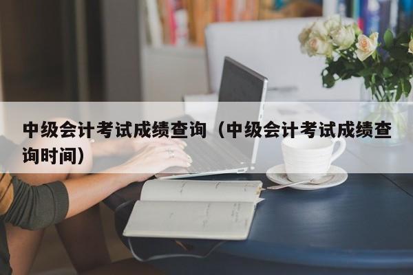 中级会计考试成绩查询（中级会计考试成绩查询时间）