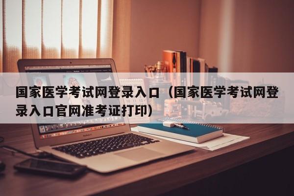 国家医学考试网登录入口（国家医学考试网登录入口官网准考证打印）