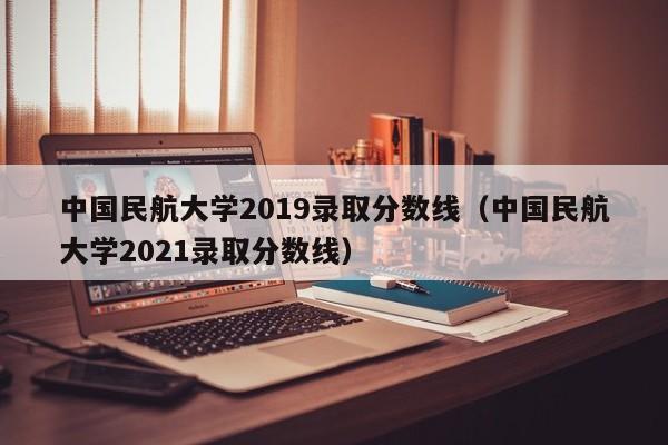 中国民航大学2019录取分数线（中国民航大学2021录取分数线）