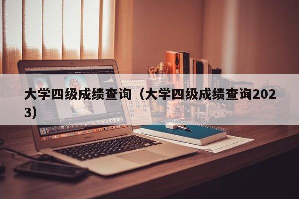 大学四级成绩查询（大学四级成绩查询2023）