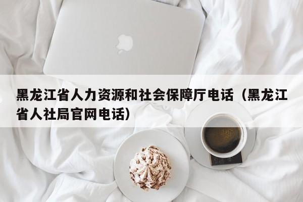 黑龙江省人力资源和社会保障厅电话（黑龙江省人社局官网电话）