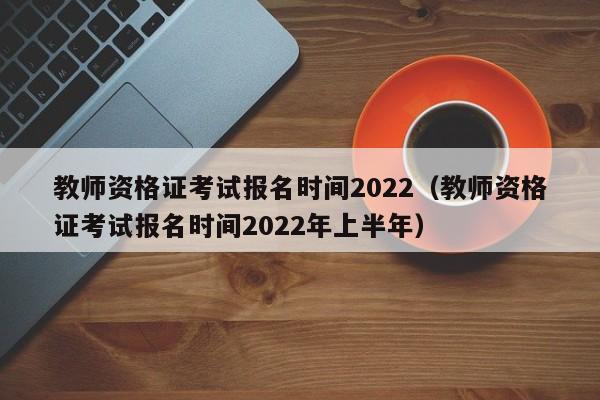 教师资格证考试报名时间2022（教师资格证考试报名时间2022年上半年）