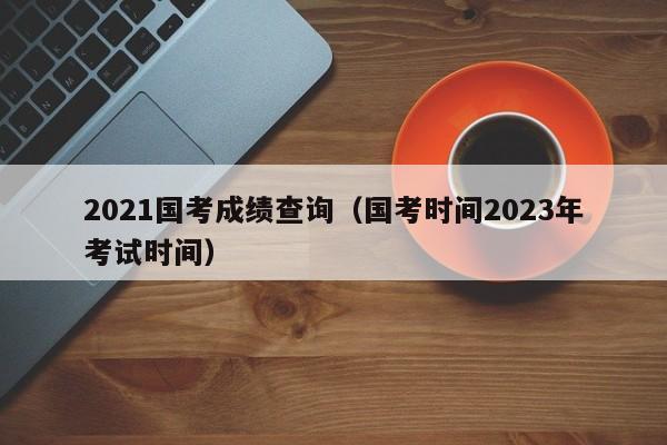 2021国考成绩查询（国考时间2023年考试时间）