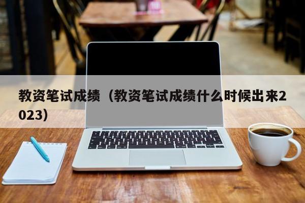 教资笔试成绩（教资笔试成绩什么时候出来2023）