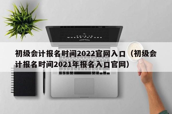 初级会计报名时间2022官网入口（初级会计报名时间2021年报名入口官网）
