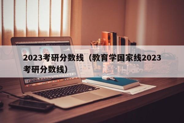 2023考研分数线（教育学国家线2023考研分数线）
