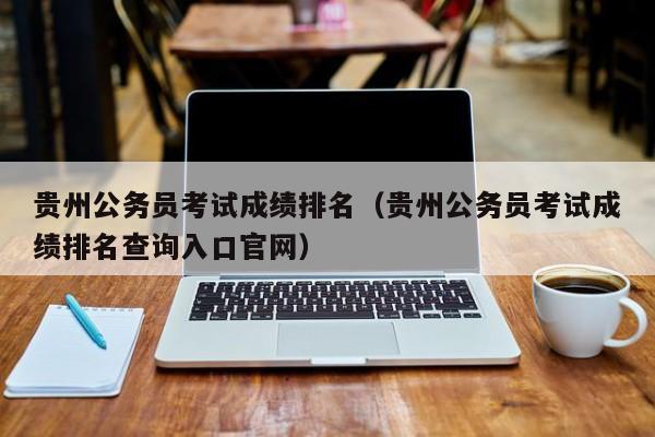 贵州公务员考试成绩排名（贵州公务员考试成绩排名查询入口官网）