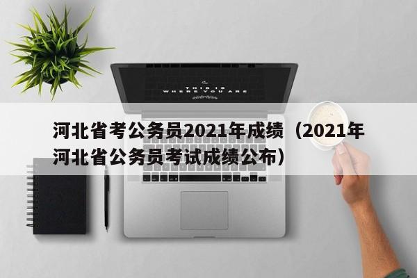 河北省考公务员2021年成绩（2021年河北省公务员考试成绩公布）