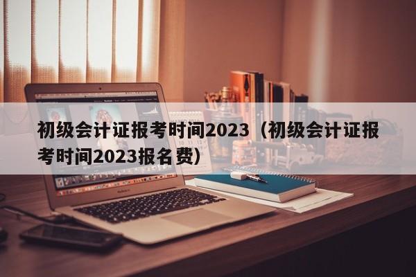 初级会计证报考时间2023（初级会计证报考时间2023报名费）