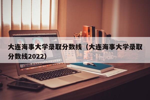 大连海事大学录取分数线（大连海事大学录取分数线2022）