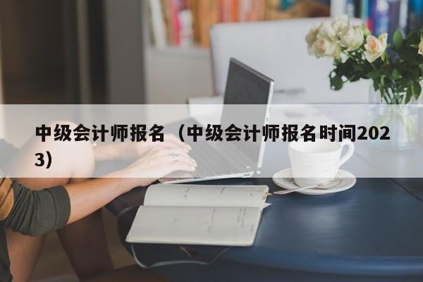中级会计师报名（中级会计师报名时间2023）
