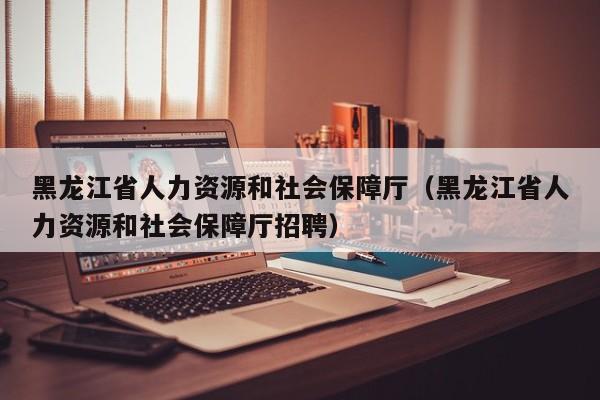 黑龙江省人力资源和社会保障厅（黑龙江省人力资源和社会保障厅招聘）