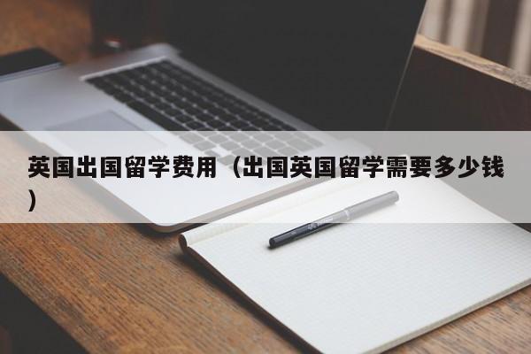 英国出国留学费用（出国英国留学需要多少钱）