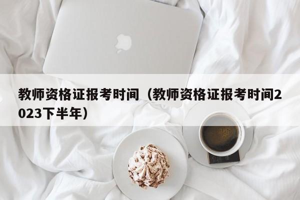 教师资格证报考时间（教师资格证报考时间2023下半年）