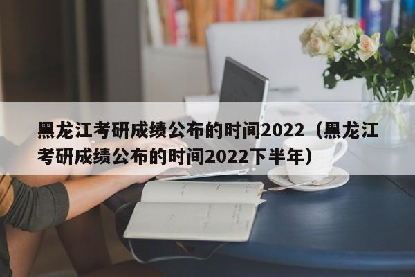 黑龙江考研成绩公布的时间2022（黑龙江考研成绩公布的时间2022下半年）
