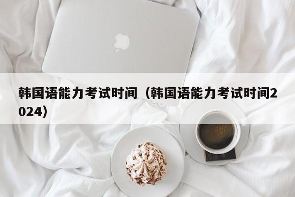韩国语能力考试时间（韩国语能力考试时间2024）