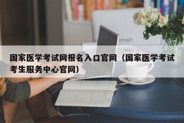 国家医学考试网报名入口官网（国家医学考试考生服务中心官网）
