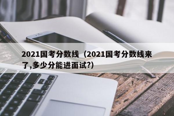 2021国考分数线（2021国考分数线来了,多少分能进面试?）
