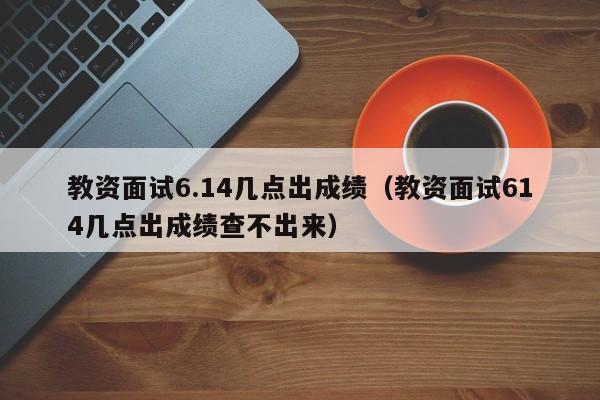教资面试6.14几点出成绩（教资面试614几点出成绩查不出来）