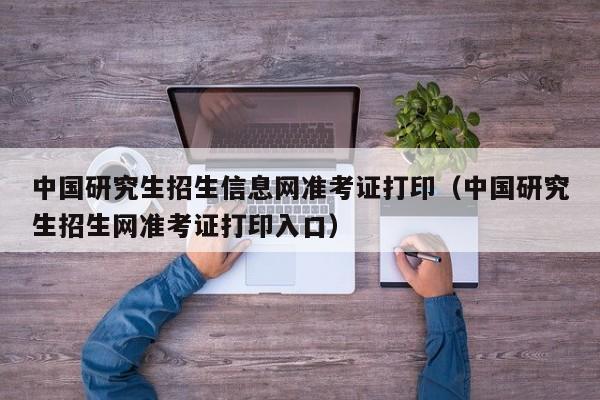 中国研究生招生信息网准考证打印（中国研究生招生网准考证打印入口）