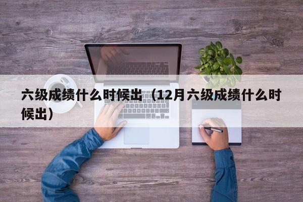 六级成绩什么时候出（12月六级成绩什么时候出）