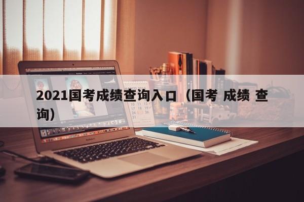2021国考成绩查询入口（国考 成绩 查询）