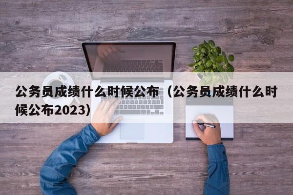 公务员成绩什么时候公布（公务员成绩什么时候公布2023）